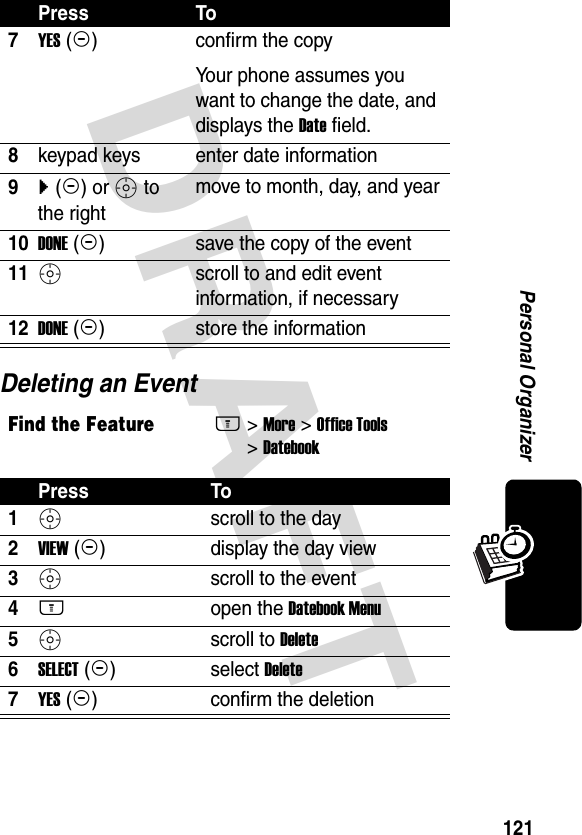 DRAFT 121Personal OrganizerDeleting an Event7YES (-)confirm the copyYour phone assumes you want to change the date, and displays the Date field.8keypad keys enter date information9} (+) or S to the rightmove to month, day, and year10DONE (-)save the copy of the event11S scroll to and edit event information, if necessary12DONE (-)store the informationFind the FeatureM&gt; More &gt; Office Tools &gt; DatebookPress To1S scroll to the day2VIEW (+)display the day view3S scroll to the event4M open the Datebook Menu5S scroll to Delete6SELECT (+)select Delete7YES (-)confirm the deletionPress To