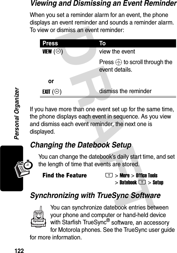 DRAFT 122Personal OrganizerViewing and Dismissing an Event ReminderWhen you set a reminder alarm for an event, the phone displays an event reminder and sounds a reminder alarm. To view or dismiss an event reminder:If you have more than one event set up for the same time, the phone displays each event in sequence. As you view and dismiss each event reminder, the next one is displayed.Changing the Datebook SetupYou can change the datebook’s daily start time, and set the length of time that events are stored.Synchronizing with TrueSync SoftwareYou can synchronize datebook entries between your phone and computer or hand-held device with Starfish TrueSync® software, an accessory for Motorola phones. See the TrueSync user guide for more information.Press ToVIEW (+) orEXIT (-)view the eventPress S to scroll through the event details.dismiss the reminderFind the FeatureM&gt; More &gt; Office Tools &gt; Datebook M &gt; Setup