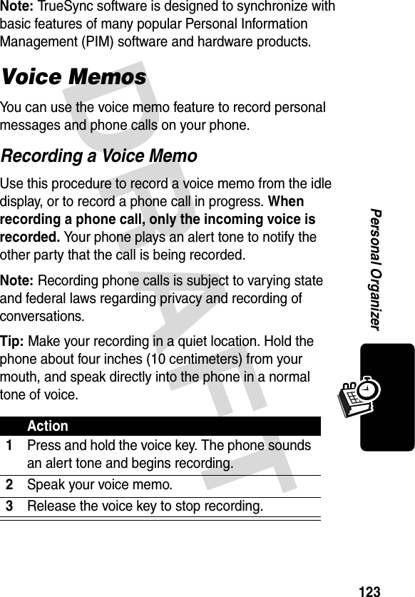 DRAFT 123Personal OrganizerNote: TrueSync software is designed to synchronize with basic features of many popular Personal Information Management (PIM) software and hardware products.Voice MemosYou can use the voice memo feature to record personal messages and phone calls on your phone.Recording a Voice MemoUse this procedure to record a voice memo from the idle display, or to record a phone call in progress. When recording a phone call, only the incoming voice is recorded. Your phone plays an alert tone to notify the other party that the call is being recorded.Note: Recording phone calls is subject to varying state and federal laws regarding privacy and recording of conversations.Tip: Make your recording in a quiet location. Hold the phone about four inches (10 centimeters) from your mouth, and speak directly into the phone in a normal tone of voice.Action1Press and hold the voice key. The phone sounds an alert tone and begins recording.2Speak your voice memo.3Release the voice key to stop recording.