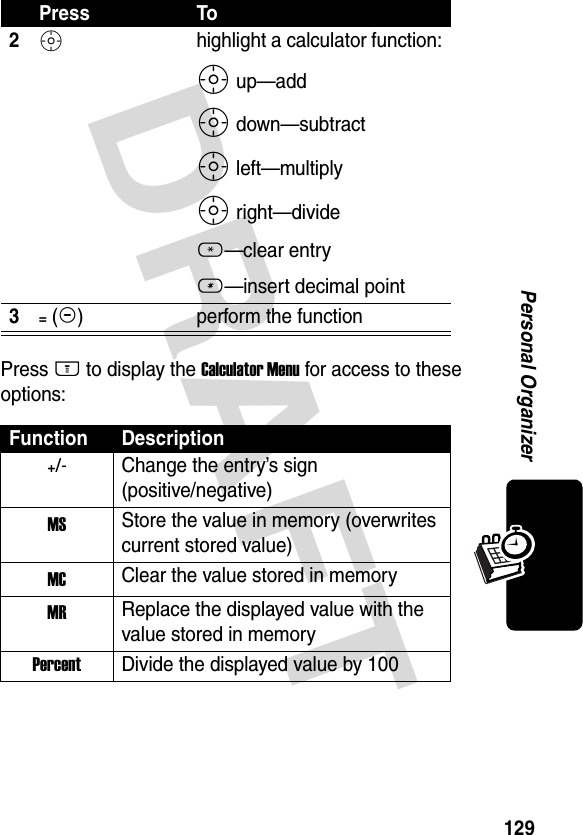 DRAFT 129Personal OrganizerPress M to display the Calculator Menu for access to these options:2S highlight a calculator function:S up—addS down—subtractS left—multiplyS right—divide*—clear entry#—insert decimal point3= (+)perform the functionFunction Description+/-Change the entry’s sign (positive/negative)MS Store the value in memory (overwrites current stored value)MC Clear the value stored in memoryMR Replace the displayed value with the value stored in memoryPercent Divide the displayed value by 100Press To