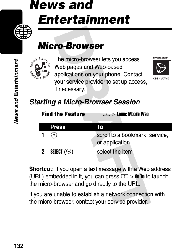 DRAFT 132News and EntertainmentNews and EntertainmentMicro-BrowserThe micro-browser lets you access Web pages and Web-based applications on your phone. Contact your service provider to set up access, if necessary.Starting a Micro-Browser SessionShortcut: If you open a text message with a Web address (URL) embedded in it, you can press M &gt; Go To to launch the micro-browser and go directly to the URL.If you are unable to establish a network connection with the micro-browser, contact your service provider.Find the FeatureM&gt; Launc Mobile WebPress To1S scroll to a bookmark, service, or application2SELECT (+)select the item