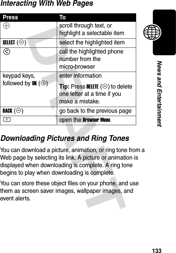 DRAFT 133News and EntertainmentInteracting With Web PagesDownloading Pictures and Ring TonesYou can download a picture, animation, or ring tone from a Web page by selecting its link. A picture or animation is displayed when downloading is complete. A ring tone begins to play when downloading is complete.You can store these object files on your phone, and use them as screen saver images, wallpaper images, and event alerts.Press ToS scroll through text, or highlight a selectable itemSELECT (+)select the highlighted itemN call the highlighted phone number from the micro-browserkeypad keys, followed by OK (+)enter informationTip: Press DELETE (-) to delete one letter at a time if you make a mistake.BACK (-)go back to the previous pageM open the Browser Menu