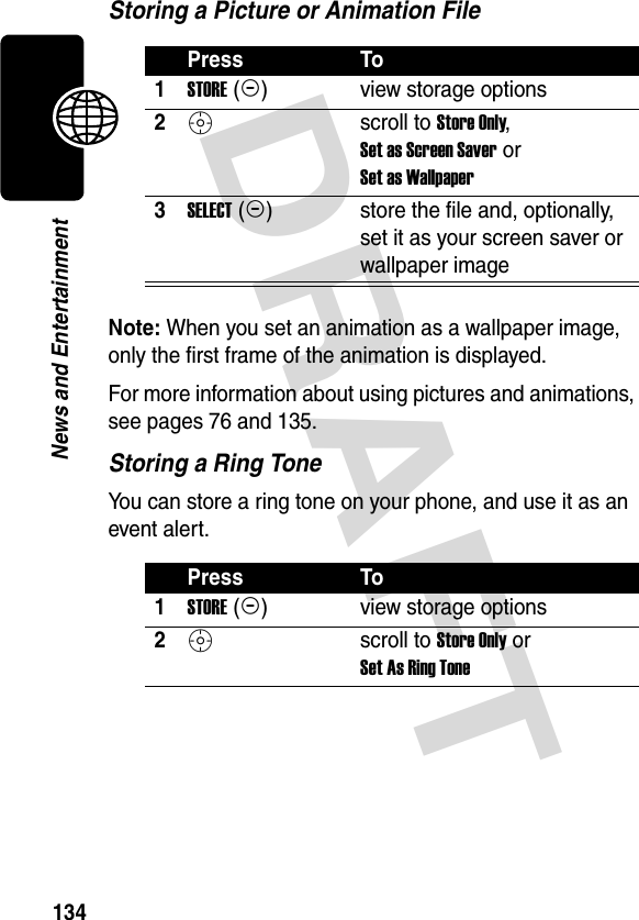 DRAFT 134News and EntertainmentStoring a Picture or Animation FileNote: When you set an animation as a wallpaper image, only the first frame of the animation is displayed.For more information about using pictures and animations, see pages 76 and 135.Storing a Ring ToneYou can store a ring tone on your phone, and use it as an event alert.Press To1STORE (+)view storage options2S scroll to Store Only, Set as Screen Saver or Set as Wallpaper3SELECT (+)store the file and, optionally, set it as your screen saver or wallpaper imagePress To1STORE (+)view storage options2S scroll to Store Only or Set As Ring Tone