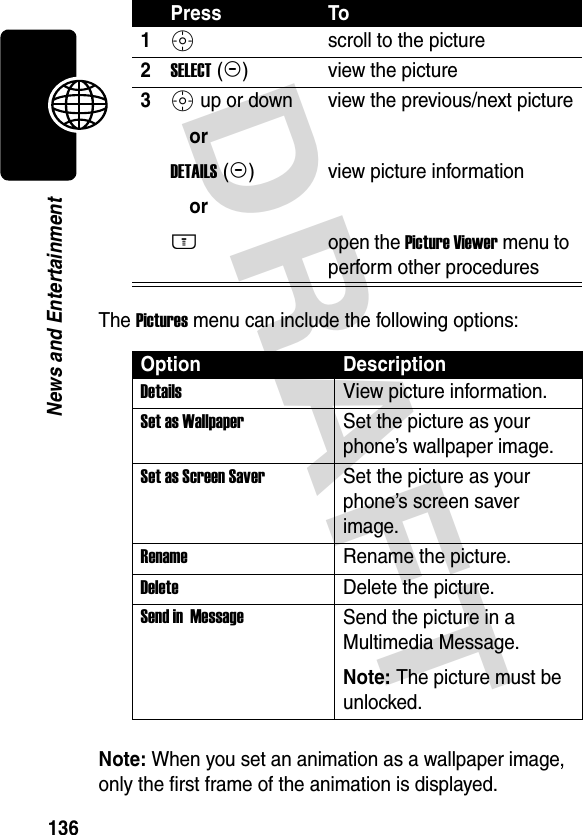 DRAFT 136News and EntertainmentThe Pictures menu can include the following options:Note: When you set an animation as a wallpaper image, only the first frame of the animation is displayed.Press To1S scroll to the picture2SELECT (+)view the picture3S up or down orDETAILS (+)orM view the previous/next pictureview picture informationopen the Picture Viewer menu to perform other proceduresOption DescriptionDetails View picture information.Set as Wallpaper Set the picture as your phone’s wallpaper image.Set as Screen Saver Set the picture as your phone’s screen saver image.Rename Rename the picture.Delete Delete the picture.Send in  MessageSend the picture in a Multimedia Message.Note: The picture must be unlocked.