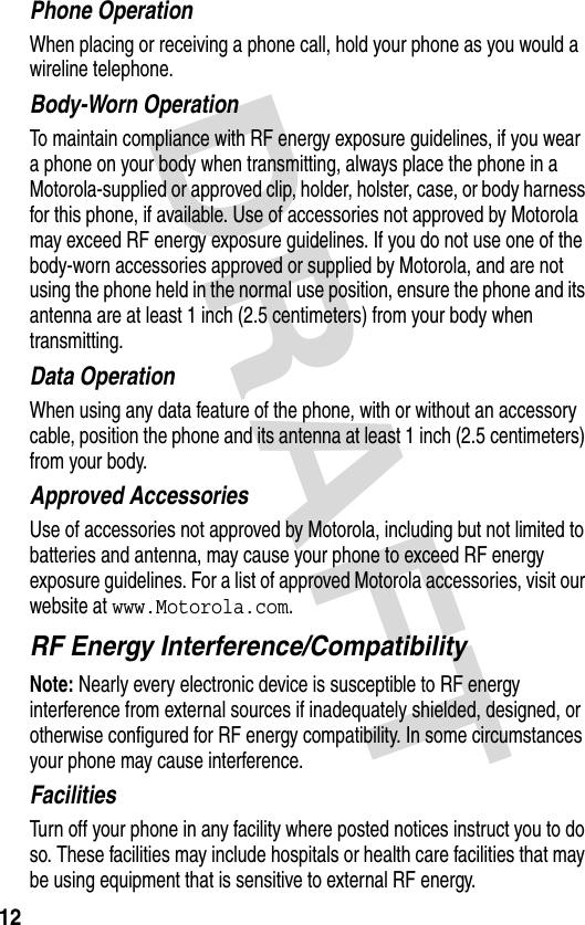 DRAFT 12Phone OperationWhen placing or receiving a phone call, hold your phone as you would a wireline telephone. Body-Worn OperationTo maintain compliance with RF energy exposure guidelines, if you wear a phone on your body when transmitting, always place the phone in a Motorola-supplied or approved clip, holder, holster, case, or body harness for this phone, if available. Use of accessories not approved by Motorola may exceed RF energy exposure guidelines. If you do not use one of the body-worn accessories approved or supplied by Motorola, and are not using the phone held in the normal use position, ensure the phone and its antenna are at least 1 inch (2.5 centimeters) from your body when transmitting.Data OperationWhen using any data feature of the phone, with or without an accessory cable, position the phone and its antenna at least 1 inch (2.5 centimeters) from your body.Approved AccessoriesUse of accessories not approved by Motorola, including but not limited to batteries and antenna, may cause your phone to exceed RF energy exposure guidelines. For a list of approved Motorola accessories, visit our website at www.Motorola.com.RF Energy Interference/CompatibilityNote: Nearly every electronic device is susceptible to RF energy interference from external sources if inadequately shielded, designed, or otherwise configured for RF energy compatibility. In some circumstances your phone may cause interference.FacilitiesTurn off your phone in any facility where posted notices instruct you to do so. These facilities may include hospitals or health care facilities that may be using equipment that is sensitive to external RF energy.