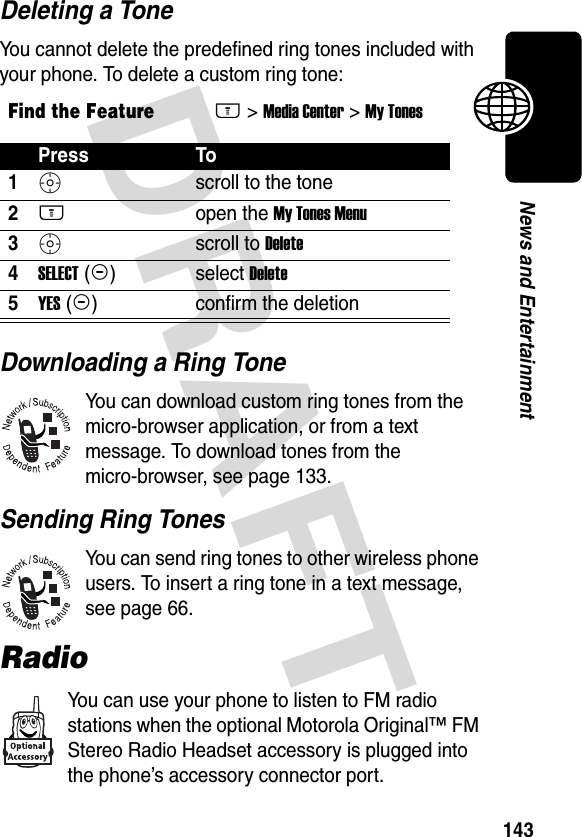 DRAFT 143News and EntertainmentDeleting a ToneYou cannot delete the predefined ring tones included with your phone. To delete a custom ring tone:Downloading a Ring ToneYou can download custom ring tones from the micro-browser application, or from a text message. To download tones from the micro-browser, see page 133. Sending Ring TonesYou can send ring tones to other wireless phone users. To insert a ring tone in a text message, see page 66.RadioYou can use your phone to listen to FM radio stations when the optional Motorola Original™ FM Stereo Radio Headset accessory is plugged into the phone’s accessory connector port.Find the FeatureM&gt; Media Center &gt; My TonesPress To1S scroll to the tone2M open the My Tones Menu3S scroll to Delete4SELECT (+)select Delete5YES (-)confirm the deletion