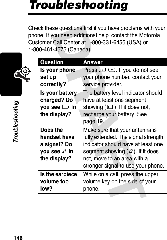 DRAFT 146TroubleshootingTroubleshootingCheck these questions first if you have problems with your phone. If you need additional help, contact the Motorola Customer Call Center at 1-800-331-6456 (USA) or 1-800-461-4575 (Canada).Question AnswerIs your phone set up correctly? Press M #. If you do not see your phone number, contact your service provider.Is your battery charged? Do you see [ in the display? The battery level indicator should have at least one segment showing (\). If it does not, recharge your battery. See page 19.Does the handset have a signal? Do you see 0 in the display? Make sure that your antenna is fully extended. The signal strength indicator should have at least one segment showing (1). If it does not, move to an area with a stronger signal to use your phone.Is the earpiece volume too low? While on a call, press the upper volume key on the side of your phone.