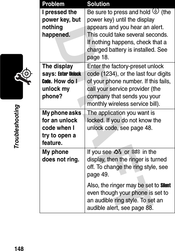 DRAFT 148TroubleshootingI pressed the power key, but nothing happened. Be sure to press and hold P (the power key) until the display appears and you hear an alert. This could take several seconds. If nothing happens, check that a charged battery is installed. See page 18.The display says: Enter Unlock Code. How do I unlock my phone? Enter the factory-preset unlock code (1234), or the last four digits of your phone number. If this fails, call your service provider (the company that sends you your monthly wireless service bill). My phone asks for an unlock code when I try to open a feature. The application you want is locked. If you do not know the unlock code, see page 48.My phone does not ring. If you see Y or Z in the display, then the ringer is turned off. To change the ring style, see page 49.Also, the ringer may be set to Silent even though your phone is set to an audible ring style. To set an audible alert, see page 88.Problem Solution