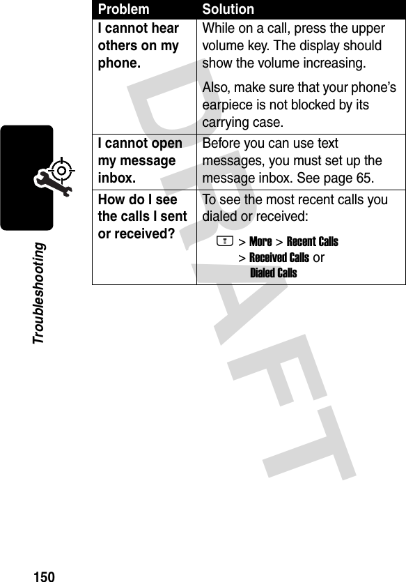 DRAFT 150TroubleshootingI cannot hear others on my phone. While on a call, press the upper volume key. The display should show the volume increasing.Also, make sure that your phone’s earpiece is not blocked by its carrying case.I cannot open my message inbox. Before you can use text messages, you must set up the message inbox. See page 65.How do I see the calls I sent or received? To see the most recent calls you dialed or received:M&gt; More &gt; Recent Calls &gt; Received Calls or Dialed CallsProblem Solution