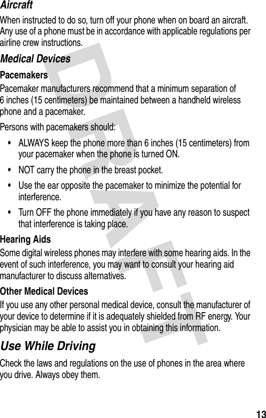 DRAFT 13AircraftWhen instructed to do so, turn off your phone when on board an aircraft. Any use of a phone must be in accordance with applicable regulations per airline crew instructions.Medical DevicesPacemakersPacemaker manufacturers recommend that a minimum separation of 6 inches (15 centimeters) be maintained between a handheld wireless phone and a pacemaker.Persons with pacemakers should:•ALWAYS keep the phone more than 6 inches (15 centimeters) from your pacemaker when the phone is turned ON.•NOT carry the phone in the breast pocket.•Use the ear opposite the pacemaker to minimize the potential for interference.•Turn OFF the phone immediately if you have any reason to suspect that interference is taking place.Hearing AidsSome digital wireless phones may interfere with some hearing aids. In the event of such interference, you may want to consult your hearing aid manufacturer to discuss alternatives.Other Medical DevicesIf you use any other personal medical device, consult the manufacturer of your device to determine if it is adequately shielded from RF energy. Your physician may be able to assist you in obtaining this information.Use While DrivingCheck the laws and regulations on the use of phones in the area where you drive. Always obey them.