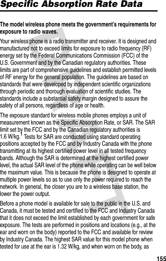 DRAFT 155Specific Absorption Rate DataThe model wireless phone meets the government’s requirements for exposure to radio waves. Your wireless phone is a radio transmitter and receiver. It is designed and manufactured not to exceed limits for exposure to radio frequency (RF) energy set by the Federal Communications Commission (FCC) of the U.S. Government and by the Canadian regulatory authorities. These limits are part of comprehensive guidelines and establish permitted levels of RF energy for the general population. The guidelines are based on standards that were developed by independent scientific organizations through periodic and thorough evaluation of scientific studies. The standards include a substantial safety margin designed to assure the safety of all persons, regardless of age or health.The exposure standard for wireless mobile phones employs a unit of measurement known as the Specific Absorption Rate, or SAR. The SAR limit set by the FCC and by the Canadian regulatory authorities is 1.6 W/kg.1 Tests for SAR are conducted using standard operating positions accepted by the FCC and by Industry Canada with the phone transmitting at its highest certified power level in all tested frequency bands. Although the SAR is determined at the highest certified power level, the actual SAR level of the phone while operating can be well below the maximum value. This is because the phone is designed to operate at multiple power levels so as to use only the power required to reach the network. In general, the closer you are to a wireless base station, the lower the power output.Before a phone model is available for sale to the public in the U.S. and Canada, it must be tested and certified to the FCC and Industry Canada that it does not exceed the limit established by each government for safe exposure. The tests are performed in positions and locations (e.g., at the ear and worn on the body) reported to the FCC and available for review by Industry Canada. The highest SAR value for this model phone when tested for use at the ear is 1.32 W/kg, and when worn on the body, as 