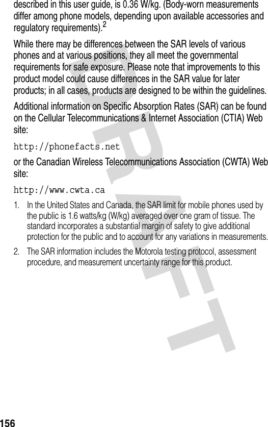 DRAFT 156described in this user guide, is 0.36 W/kg. (Body-worn measurements differ among phone models, depending upon available accessories and regulatory requirements).2While there may be differences between the SAR levels of various phones and at various positions, they all meet the governmental requirements for safe exposure. Please note that improvements to this product model could cause differences in the SAR value for later products; in all cases, products are designed to be within the guidelines.Additional information on Specific Absorption Rates (SAR) can be found on the Cellular Telecommunications &amp; Internet Association (CTIA) Web site:http://phonefacts.net or the Canadian Wireless Telecommunications Association (CWTA) Web site:http://www.cwta.ca 1. In the United States and Canada, the SAR limit for mobile phones used by the public is 1.6 watts/kg (W/kg) averaged over one gram of tissue. The standard incorporates a substantial margin of safety to give additional protection for the public and to account for any variations in measurements.2. The SAR information includes the Motorola testing protocol, assessment procedure, and measurement uncertainty range for this product.