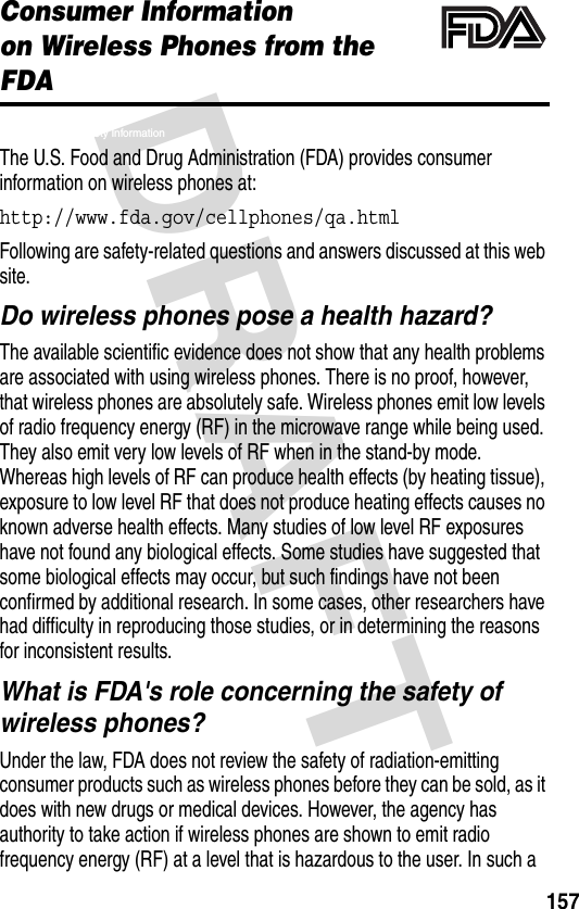 DRAFT 157Consumer Informationon Wireless Phones from the FDAFDA Health and Safety InformationThe U.S. Food and Drug Administration (FDA) provides consumer information on wireless phones at:http://www.fda.gov/cellphones/qa.html Following are safety-related questions and answers discussed at this web site.Do wireless phones pose a health hazard?The available scientific evidence does not show that any health problems are associated with using wireless phones. There is no proof, however, that wireless phones are absolutely safe. Wireless phones emit low levels of radio frequency energy (RF) in the microwave range while being used. They also emit very low levels of RF when in the stand-by mode. Whereas high levels of RF can produce health effects (by heating tissue), exposure to low level RF that does not produce heating effects causes no known adverse health effects. Many studies of low level RF exposures have not found any biological effects. Some studies have suggested that some biological effects may occur, but such findings have not been confirmed by additional research. In some cases, other researchers have had difficulty in reproducing those studies, or in determining the reasons for inconsistent results.What is FDA&apos;s role concerning the safety of wireless phones?Under the law, FDA does not review the safety of radiation-emitting consumer products such as wireless phones before they can be sold, as it does with new drugs or medical devices. However, the agency has authority to take action if wireless phones are shown to emit radio frequency energy (RF) at a level that is hazardous to the user. In such a 