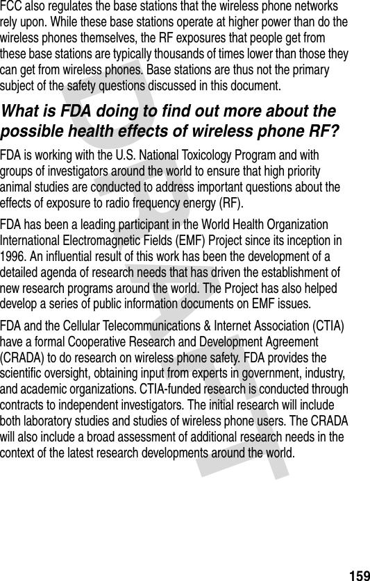 DRAFT 159FCC also regulates the base stations that the wireless phone networks rely upon. While these base stations operate at higher power than do the wireless phones themselves, the RF exposures that people get from these base stations are typically thousands of times lower than those they can get from wireless phones. Base stations are thus not the primary subject of the safety questions discussed in this document.What is FDA doing to find out more about the possible health effects of wireless phone RF?FDA is working with the U.S. National Toxicology Program and with groups of investigators around the world to ensure that high priority animal studies are conducted to address important questions about the effects of exposure to radio frequency energy (RF).FDA has been a leading participant in the World Health Organization International Electromagnetic Fields (EMF) Project since its inception in 1996. An influential result of this work has been the development of a detailed agenda of research needs that has driven the establishment of new research programs around the world. The Project has also helped develop a series of public information documents on EMF issues.FDA and the Cellular Telecommunications &amp; Internet Association (CTIA) have a formal Cooperative Research and Development Agreement (CRADA) to do research on wireless phone safety. FDA provides the scientific oversight, obtaining input from experts in government, industry, and academic organizations. CTIA-funded research is conducted through contracts to independent investigators. The initial research will include both laboratory studies and studies of wireless phone users. The CRADA will also include a broad assessment of additional research needs in the context of the latest research developments around the world.