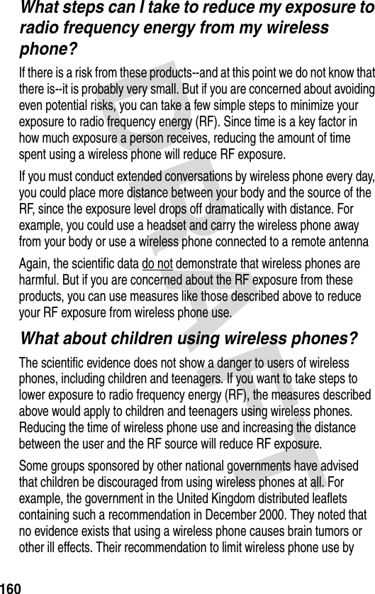 DRAFT 160What steps can I take to reduce my exposure to radio frequency energy from my wireless phone?If there is a risk from these products--and at this point we do not know that there is--it is probably very small. But if you are concerned about avoiding even potential risks, you can take a few simple steps to minimize your exposure to radio frequency energy (RF). Since time is a key factor in how much exposure a person receives, reducing the amount of time spent using a wireless phone will reduce RF exposure.If you must conduct extended conversations by wireless phone every day, you could place more distance between your body and the source of the RF, since the exposure level drops off dramatically with distance. For example, you could use a headset and carry the wireless phone away from your body or use a wireless phone connected to a remote antenna Again, the scientific data do not demonstrate that wireless phones are harmful. But if you are concerned about the RF exposure from these products, you can use measures like those described above to reduce your RF exposure from wireless phone use.What about children using wireless phones?The scientific evidence does not show a danger to users of wireless phones, including children and teenagers. If you want to take steps to lower exposure to radio frequency energy (RF), the measures described above would apply to children and teenagers using wireless phones. Reducing the time of wireless phone use and increasing the distance between the user and the RF source will reduce RF exposure.Some groups sponsored by other national governments have advised that children be discouraged from using wireless phones at all. For example, the government in the United Kingdom distributed leaflets containing such a recommendation in December 2000. They noted that no evidence exists that using a wireless phone causes brain tumors or other ill effects. Their recommendation to limit wireless phone use by 