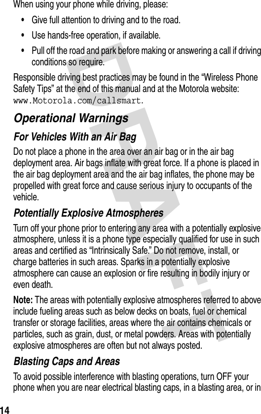 DRAFT 14When using your phone while driving, please:•Give full attention to driving and to the road.•Use hands-free operation, if available.•Pull off the road and park before making or answering a call if driving conditions so require.Responsible driving best practices may be found in the “Wireless Phone Safety Tips” at the end of this manual and at the Motorola website: www.Motorola.com/callsmart.Operational WarningsFor Vehicles With an Air BagDo not place a phone in the area over an air bag or in the air bag deployment area. Air bags inflate with great force. If a phone is placed in the air bag deployment area and the air bag inflates, the phone may be propelled with great force and cause serious injury to occupants of the vehicle.Potentially Explosive AtmospheresTurn off your phone prior to entering any area with a potentially explosive atmosphere, unless it is a phone type especially qualified for use in such areas and certified as “Intrinsically Safe.” Do not remove, install, or charge batteries in such areas. Sparks in a potentially explosive atmosphere can cause an explosion or fire resulting in bodily injury or even death.Note: The areas with potentially explosive atmospheres referred to above include fueling areas such as below decks on boats, fuel or chemical transfer or storage facilities, areas where the air contains chemicals or particles, such as grain, dust, or metal powders. Areas with potentially explosive atmospheres are often but not always posted.Blasting Caps and AreasTo avoid possible interference with blasting operations, turn OFF your phone when you are near electrical blasting caps, in a blasting area, or in 