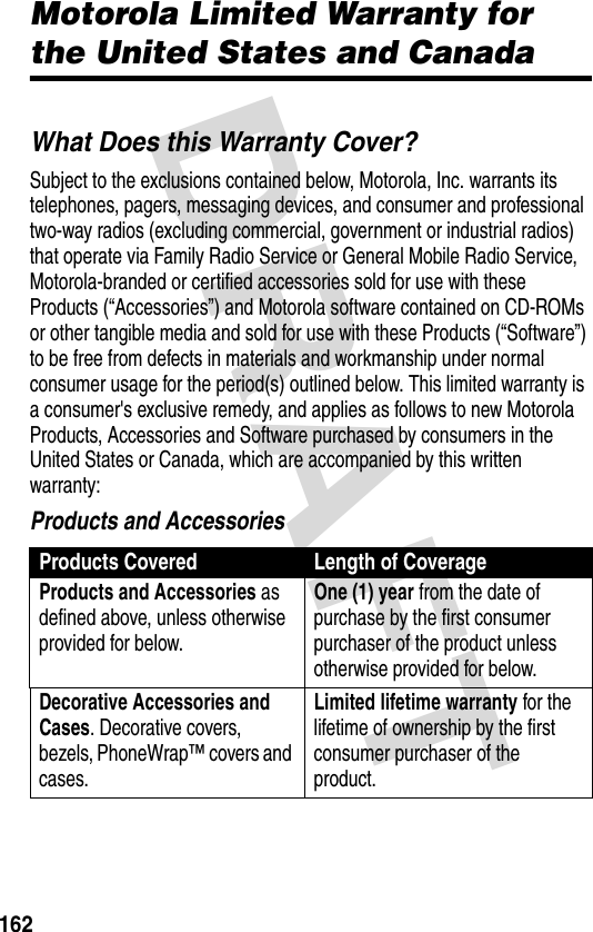 DRAFT 162Motorola Limited Warranty for the United States and CanadaWarrantyWhat Does this Warranty Cover?Subject to the exclusions contained below, Motorola, Inc. warrants its telephones, pagers, messaging devices, and consumer and professional two-way radios (excluding commercial, government or industrial radios) that operate via Family Radio Service or General Mobile Radio Service, Motorola-branded or certified accessories sold for use with these Products (“Accessories”) and Motorola software contained on CD-ROMs or other tangible media and sold for use with these Products (“Software”) to be free from defects in materials and workmanship under normal consumer usage for the period(s) outlined below. This limited warranty is a consumer&apos;s exclusive remedy, and applies as follows to new Motorola Products, Accessories and Software purchased by consumers in the United States or Canada, which are accompanied by this written warranty:Products and AccessoriesProducts Covered Length of CoverageProducts and Accessories as defined above, unless otherwise provided for below.One (1) year from the date of purchase by the first consumer purchaser of the product unless otherwise provided for below.Decorative Accessories and Cases. Decorative covers, bezels, PhoneWrap™ covers and cases.Limited lifetime warranty for the lifetime of ownership by the first consumer purchaser of the product.