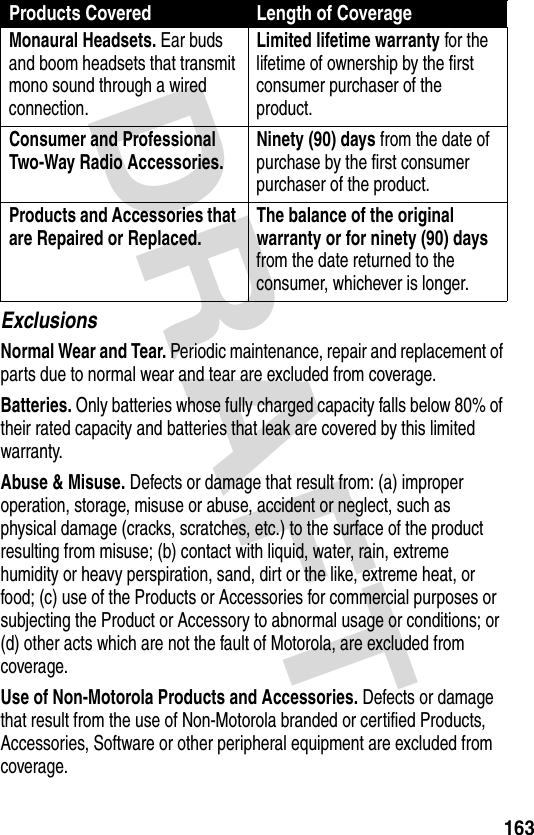 DRAFT 163ExclusionsNormal Wear and Tear. Periodic maintenance, repair and replacement of parts due to normal wear and tear are excluded from coverage.Batteries. Only batteries whose fully charged capacity falls below 80% of their rated capacity and batteries that leak are covered by this limited warranty.Abuse &amp; Misuse. Defects or damage that result from: (a) improper operation, storage, misuse or abuse, accident or neglect, such as physical damage (cracks, scratches, etc.) to the surface of the product resulting from misuse; (b) contact with liquid, water, rain, extreme humidity or heavy perspiration, sand, dirt or the like, extreme heat, or food; (c) use of the Products or Accessories for commercial purposes or subjecting the Product or Accessory to abnormal usage or conditions; or (d) other acts which are not the fault of Motorola, are excluded from coverage.Use of Non-Motorola Products and Accessories. Defects or damage that result from the use of Non-Motorola branded or certified Products, Accessories, Software or other peripheral equipment are excluded from coverage.Monaural Headsets. Ear buds and boom headsets that transmit mono sound through a wired connection.Limited lifetime warranty for the lifetime of ownership by the first consumer purchaser of the product.Consumer and Professional Two-Way Radio Accessories. Ninety (90) days from the date of purchase by the first consumer purchaser of the product.Products and Accessories that are Repaired or Replaced. The balance of the original warranty or for ninety (90) days from the date returned to the consumer, whichever is longer.Products Covered Length of Coverage