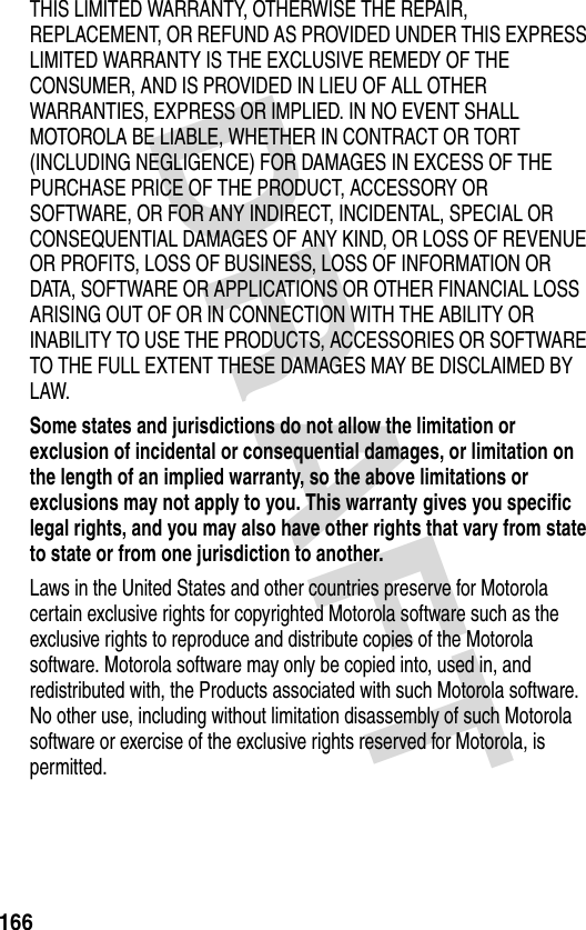 DRAFT 166THIS LIMITED WARRANTY, OTHERWISE THE REPAIR, REPLACEMENT, OR REFUND AS PROVIDED UNDER THIS EXPRESS LIMITED WARRANTY IS THE EXCLUSIVE REMEDY OF THE CONSUMER, AND IS PROVIDED IN LIEU OF ALL OTHER WARRANTIES, EXPRESS OR IMPLIED. IN NO EVENT SHALL MOTOROLA BE LIABLE, WHETHER IN CONTRACT OR TORT (INCLUDING NEGLIGENCE) FOR DAMAGES IN EXCESS OF THE PURCHASE PRICE OF THE PRODUCT, ACCESSORY OR SOFTWARE, OR FOR ANY INDIRECT, INCIDENTAL, SPECIAL OR CONSEQUENTIAL DAMAGES OF ANY KIND, OR LOSS OF REVENUE OR PROFITS, LOSS OF BUSINESS, LOSS OF INFORMATION OR DATA, SOFTWARE OR APPLICATIONS OR OTHER FINANCIAL LOSS ARISING OUT OF OR IN CONNECTION WITH THE ABILITY OR INABILITY TO USE THE PRODUCTS, ACCESSORIES OR SOFTWARE TO THE FULL EXTENT THESE DAMAGES MAY BE DISCLAIMED BY LAW.Some states and jurisdictions do not allow the limitation or exclusion of incidental or consequential damages, or limitation on the length of an implied warranty, so the above limitations or exclusions may not apply to you. This warranty gives you specific legal rights, and you may also have other rights that vary from state to state or from one jurisdiction to another. Laws in the United States and other countries preserve for Motorola certain exclusive rights for copyrighted Motorola software such as the exclusive rights to reproduce and distribute copies of the Motorola software. Motorola software may only be copied into, used in, and redistributed with, the Products associated with such Motorola software. No other use, including without limitation disassembly of such Motorola software or exercise of the exclusive rights reserved for Motorola, is permitted.