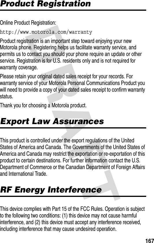 DRAFT 167Product RegistrationOnline Product Registration:http://www.motorola.com/warranty Product registration is an important step toward enjoying your new Motorola phone. Registering helps us facilitate warranty service, and permits us to contact you should your phone require an update or other service. Registration is for U.S. residents only and is not required for warranty coverage.Please retain your original dated sales receipt for your records. For warranty service of your Motorola Personal Communications Product you will need to provide a copy of your dated sales receipt to confirm warranty status.Thank you for choosing a Motorola product.Export Law AssurancesThis product is controlled under the export regulations of the United States of America and Canada. The Governments of the United States of America and Canada may restrict the exportation or re-exportation of this product to certain destinations. For further information contact the U.S. Department of Commerce or the Canadian Department of Foreign Affairs and International Trade.RF Energy InterferenceThis device complies with Part 15 of the FCC Rules. Operation is subject to the following two conditions: (1) this device may not cause harmful interference, and (2) this device must accept any interference received, including interference that may cause undesired operation.