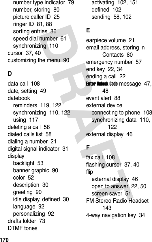 DRAFT 170number type indicator  79number, storing  80picture caller ID  25ringer ID  81, 88sorting entries  86speed dial number  61synchronizing  110cursor  37, 40customizing the menu  90Ddata call  108date, setting  49datebookreminders  119, 122synchronizing  110, 122using  117deleting a call  58dialed calls list  58dialing a number  21digital signal indicator  31displaybacklight  53banner graphic  90color  52description  30greeting  90idle display, defined  30language  92personalizing  92drafts folder  73DTMF tonesactivating  102, 151defined  102sending  58, 102Eearpiece volume  21email address, storing in Contacts  80emergency number  57end key  22, 34ending a call  22Enter Unlock Code message  47, 48event alert  88external deviceconnecting to phone  108synchronizing data  110, 122external display  46Ffax call  108flashing cursor  37, 40flipexternal display  46open to answer  22, 50screen saver  51FM Stereo Radio Headset  1434-way navigation key  34