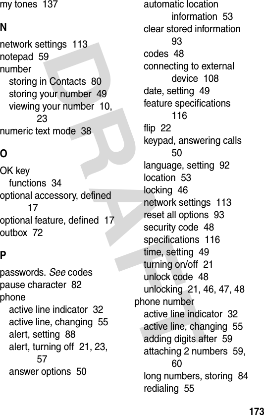 DRAFT 173my tones  137Nnetwork settings  113notepad  59numberstoring in Contacts  80storing your number  49viewing your number  10, 23numeric text mode  38OOK keyfunctions  34optional accessory, defined  17optional feature, defined  17outbox  72Ppasswords. See codespause character  82phoneactive line indicator  32active line, changing  55alert, setting  88alert, turning off  21, 23, 57answer options  50automatic location information  53clear stored information  93codes  48connecting to external device  108date, setting  49feature specifications  116flip  22keypad, answering calls  50language, setting  92location  53locking  46network settings  113reset all options  93security code  48specifications  116time, setting  49turning on/off  21unlock code  48unlocking  21, 46, 47, 48phone numberactive line indicator  32active line, changing  55adding digits after  59attaching 2 numbers  59, 60long numbers, storing  84redialing  55