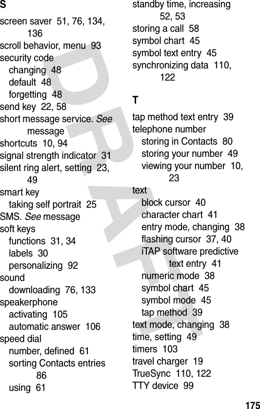 DRAFT 175Sscreen saver  51, 76, 134, 136scroll behavior, menu  93security codechanging  48default  48forgetting  48send key  22, 58short message service. See messageshortcuts  10, 94signal strength indicator  31silent ring alert, setting  23, 49smart keytaking self portrait  25SMS. See messagesoft keysfunctions  31, 34labels  30personalizing  92sounddownloading  76, 133speakerphoneactivating  105automatic answer  106speed dialnumber, defined  61sorting Contacts entries  86using  61standby time, increasing  52, 53storing a call  58symbol chart  45symbol text entry  45synchronizing data  110, 122Ttap method text entry  39telephone numberstoring in Contacts  80storing your number  49viewing your number  10, 23textblock cursor  40character chart  41entry mode, changing  38flashing cursor  37, 40iTAP software predictive text entry  41numeric mode  38symbol chart  45symbol mode  45tap method  39text mode, changing  38time, setting  49timers  103travel charger  19TrueSync  110, 122TTY device  99