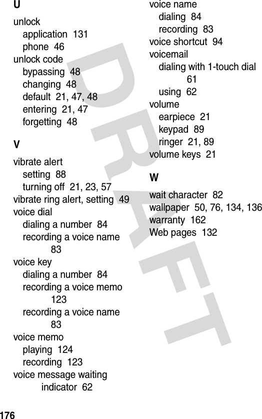 DRAFT 176Uunlockapplication  131phone  46unlock codebypassing  48changing  48default  21, 47, 48entering  21, 47forgetting  48Vvibrate alertsetting  88turning off  21, 23, 57vibrate ring alert, setting  49voice dialdialing a number  84recording a voice name  83voice keydialing a number  84recording a voice memo  123recording a voice name  83voice memoplaying  124recording  123voice message waiting indicator  62voice namedialing  84recording  83voice shortcut  94voicemaildialing with 1-touch dial  61using  62volumeearpiece  21keypad  89ringer  21, 89volume keys  21Wwait character  82wallpaper  50, 76, 134, 136warranty  162Web pages  132