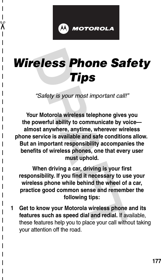 DRAFT ✂177art# 020827-O.epsWireless Phone Safety Tips“Safety is your most important call!”Your Motorola wireless telephone gives youthe powerful ability to communicate by voice—almost anywhere, anytime, wherever wirelessphone service is available and safe conditions allow. But an important responsibility accompanies the benefits of wireless phones, one that every user must uphold. When driving a car, driving is your firstresponsibility. If you find it necessary to use your wireless phone while behind the wheel of a car, practice good common sense and remember the following tips:1 Get to know your Motorola wireless phone and its features such as speed dial and redial. If available, these features help you to place your call without taking your attention off the road.