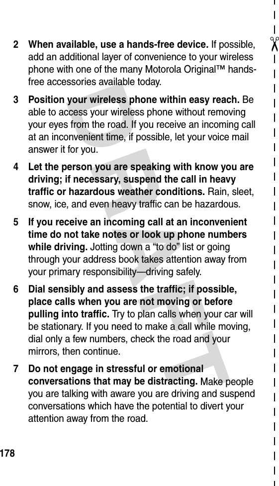 DRAFT ✂1782 When available, use a hands-free device. If possible, add an additional layer of convenience to your wireless phone with one of the many Motorola Original™ hands-free accessories available today.3 Position your wireless phone within easy reach. Be able to access your wireless phone without removing your eyes from the road. If you receive an incoming call at an inconvenient time, if possible, let your voice mail answer it for you.4 Let the person you are speaking with know you are driving; if necessary, suspend the call in heavy traffic or hazardous weather conditions. Rain, sleet, snow, ice, and even heavy traffic can be hazardous.5 If you receive an incoming call at an inconvenient time do not take notes or look up phone numbers while driving. Jotting down a “to do” list or going through your address book takes attention away from your primary responsibility—driving safely.6 Dial sensibly and assess the traffic; if possible, place calls when you are not moving or before pulling into traffic. Try to plan calls when your car will be stationary. If you need to make a call while moving, dial only a few numbers, check the road and your mirrors, then continue.7 Do not engage in stressful or emotional conversations that may be distracting. Make people you are talking with aware you are driving and suspend conversations which have the potential to divert your attention away from the road.