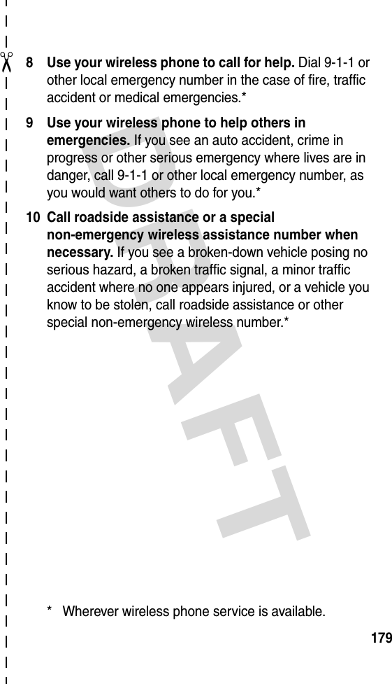 DRAFT ✂1798 Use your wireless phone to call for help. Dial 9-1-1 or other local emergency number in the case of fire, traffic accident or medical emergencies.*9 Use your wireless phone to help others in emergencies. If you see an auto accident, crime in progress or other serious emergency where lives are in danger, call 9-1-1 or other local emergency number, as you would want others to do for you.*10 Call roadside assistance or a special non-emergency wireless assistance number when necessary. If you see a broken-down vehicle posing no serious hazard, a broken traffic signal, a minor traffic accident where no one appears injured, or a vehicle you know to be stolen, call roadside assistance or other special non-emergency wireless number.** Wherever wireless phone service is available.