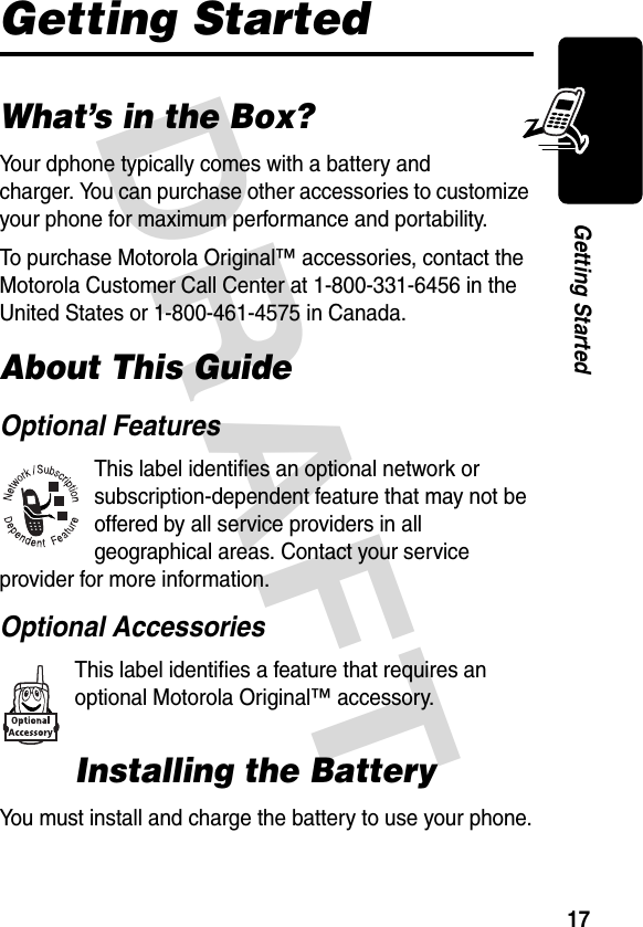 DRAFT 17Getting StartedGetting StartedWhat’s in the Box?Your dphone typically comes with a battery and charger. You can purchase other accessories to customize your phone for maximum performance and portability.To purchase Motorola Original™ accessories, contact the Motorola Customer Call Center at 1-800-331-6456 in the United States or 1-800-461-4575 in Canada.About This GuideOptional FeaturesThis label identifies an optional network or subscription-dependent feature that may not be offered by all service providers in all geographical areas. Contact your service provider for more information.Optional AccessoriesThis label identifies a feature that requires an optional Motorola Original™ accessory.Installing the BatteryYou must install and charge the battery to use your phone.