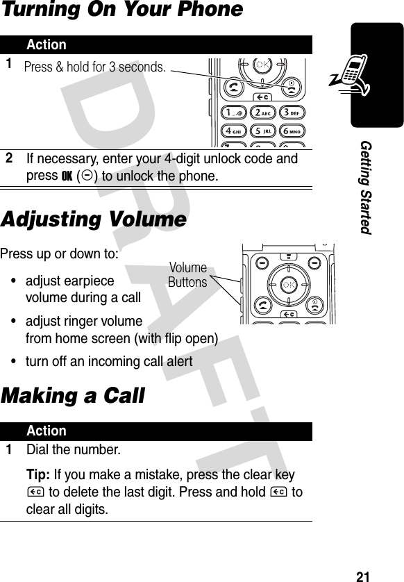 DRAFT 21Getting StartedTurning On Your PhoneAdjusting VolumePress up or down to:•adjust earpiece volume during a call•adjust ringer volume from home screen (with flip open)•turn off an incoming call alertMaking a CallAction12If necessary, enter your 4-digit unlock code and press OK(+) to unlock the phone.Action1Dial the number.Tip: If you make a mistake, press the clear key C to delete the last digit. Press and hold C to clear all digits.Press &amp; hold for 3 seconds.VolumeButtons