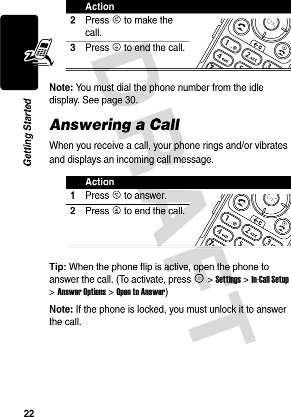 DRAFT 22Getting StartedNote: You must dial the phone number from the idle display. See page 30.Answering a CallWhen you receive a call, your phone rings and/or vibrates and displays an incoming call message.Tip: When the phone flip is active, open the phone to answer the call. (To activate, press K &gt;Settings &gt;In-Call Setup &gt;Answer Options &gt;Open to Answer)Note: If the phone is locked, you must unlock it to answer the call.2Press N to make the call.3Press P to end the call.Action1Press N to answer.2Press P to end the call.Action