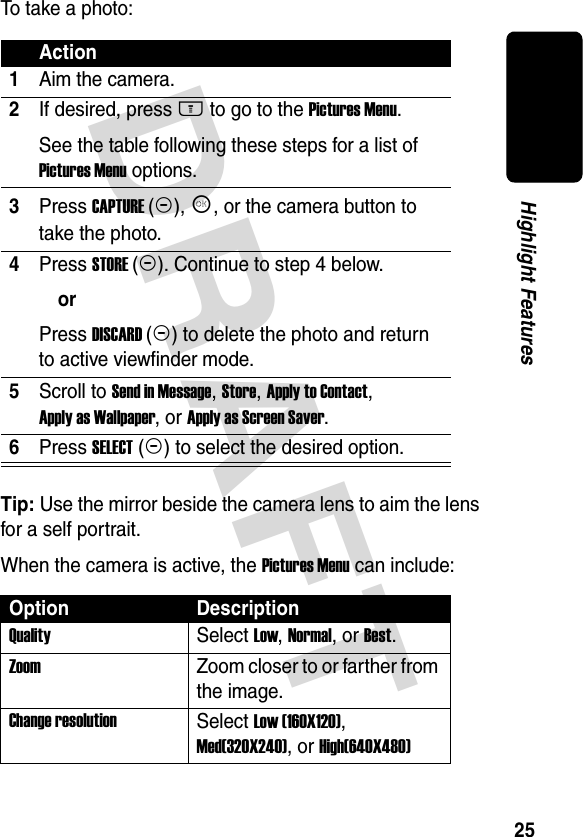 DRAFT 25Highlight FeaturesTo take a photo:Tip: Use the mirror beside the camera lens to aim the lens for a self portrait.When the camera is active, the Pictures Menu can include:Action1Aim the camera.2If desired, press M to go to the Pictures Menu.See the table following these steps for a list of Pictures Menu options.3Press CAPTURE(+), K, or the camera button to take the photo.4Press STORE(+). Continue to step 4 below.orPress DISCARD(-) to delete the photo and return to active viewfinder mode.5Scroll to Send in Message, Store, Apply to Contact, Apply as Wallpaper, or Apply as Screen Saver.6Press SELECT(+) to select the desired option.Option DescriptionQuality Select Low, Normal, or Best.Zoom  Zoom closer to or farther from the image.Change resolutionSelect Low (160X120), Med(320X240), or High(640X480)