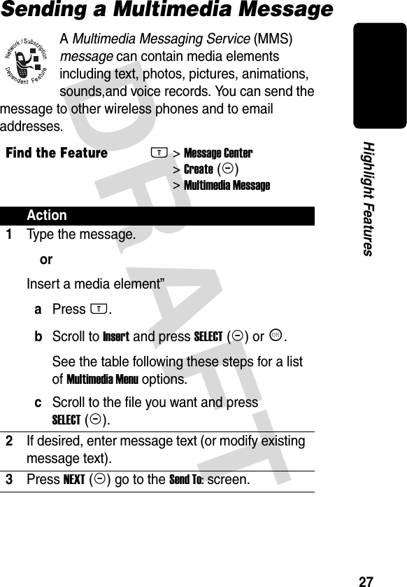DRAFT 27Highlight FeaturesSending a Multimedia MessageA Multimedia Messaging Service (MMS) message can contain media elements including text, photos, pictures, animations, sounds,and voice records. You can send the message to other wireless phones and to email addresses.Find the FeatureM&gt;Message Center &gt;Create(+)&gt;Multimedia MessageAction1Type the message.orInsert a media element”aPress M.bScroll to Insert and press SELECT(+) or K.See the table following these steps for a list of Multimedia Menu options. cScroll to the file you want and press SELECT(+).2If desired, enter message text (or modify existing message text).3Press NEXT(+) go to the Send To: screen.
