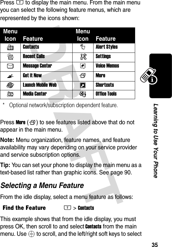 DRAFT 35Learning to Use Your PhonePress M to display the main menu. From the main menu you can select the following feature menus, which are represented by the icons shown:Press More (f) to see features listed above that do not appear in the main menu.Note: Menu organization, feature names, and feature availability may vary depending on your service provider and service subscription options. Tip: You can set your phone to display the main menu as a text-based list rather than graphic icons. See page 90.Selecting a Menu FeatureFrom the idle display, select a menu feature as follows:This example shows that from the idle display, you must press OK, then scroll to and select Contacts from the main menu. Use S to scroll, and the left/right soft keys to select Menu Icon FeatureMenu Icon FeaturerContacts tAlert StylessRecent Calls  /SettingsUMessage Center ÜVoice MemosZGet it Now fMoreVLaunch Mobile Web xShortcutsWMedia Center ÉOffice Tools* Optional network/subscription dependent feature.Find the FeatureM&gt;Contacts