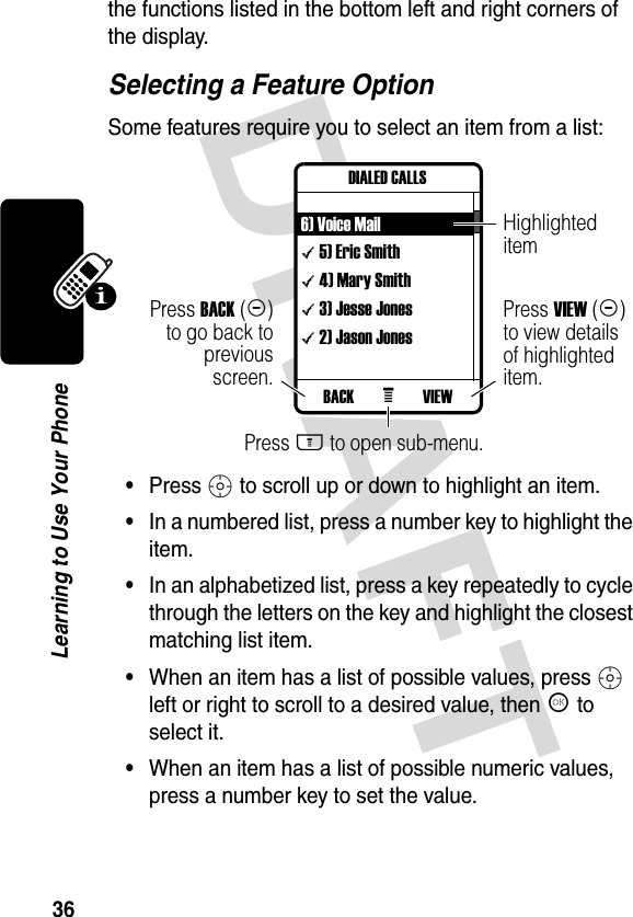 DRAFT 36Learning to Use Your Phonethe functions listed in the bottom left and right corners of the display.Selecting a Feature OptionSome features require you to select an item from a list:•Press S to scroll up or down to highlight an item.•In a numbered list, press a number key to highlight the item.•In an alphabetized list, press a key repeatedly to cycle through the letters on the key and highlight the closest matching list item.•When an item has a list of possible values, press S left or right to scroll to a desired value, then K to select it.•When an item has a list of possible numeric values, press a number key to set the value.Press BACK(-)to go back topreviousscreen.Highlighted itemPress M to open sub-menu.Press VIEW(+) to view details of highlighted item.VIEWBACK eDIALED CALLS6) Voice Mail\ 5) Eric Smith\ 4) Mary Smith\ 3) Jesse Jones\ 2) Jason Jones