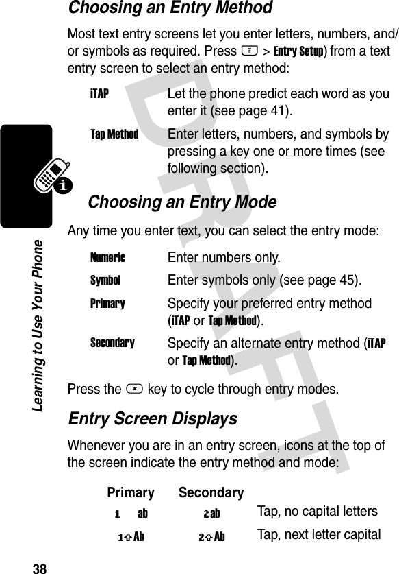 DRAFT 38Learning to Use Your PhoneChoosing an Entry MethodMost text entry screens let you enter letters, numbers, and/or symbols as required. Press M &gt;Entry Setup) from a text entry screen to select an entry method:Choosing an Entry ModeAny time you enter text, you can select the entry mode:Press the # key to cycle through entry modes.Entry Screen DisplaysWhenever you are in an entry screen, icons at the top of the screen indicate the entry method and mode:iTAP  Let the phone predict each word as you enter it (see page 41).Tap Method  Enter letters, numbers, and symbols by pressing a key one or more times (see following section).Numeric  Enter numbers only.Symbol  Enter symbols only (see page 45).Primary  Specify your preferred entry method (iTAP or Tap Method).SecondarySpecify an alternate entry method (iTAP or Tap Method).Primary Secondaryïab õabTap, no capital lettersóAb ùAbTap, next letter capital