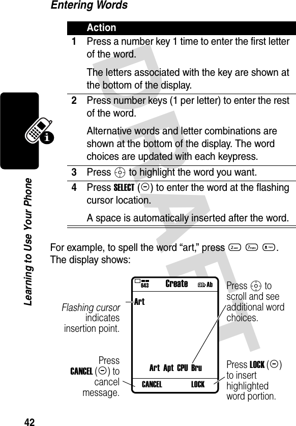 DRAFT 42Learning to Use Your PhoneEntering WordsFor example, to spell the word “art,” press 2 7 8. The display shows:Action1Press a number key 1 time to enter the first letter of the word.The letters associated with the key are shown at the bottom of the display.2Press number keys (1 per letter) to enter the rest of the word.Alternative words and letter combinations are shown at the bottom of the display. The word choices are updated with each keypress.3Press S to highlight the word you want.4Press SELECT(+) to enter the word at the flashing cursor location.A space is automatically inserted after the word.PressCANCEL(-) tocancelmessage.Flashing cursorindicatesinsertion point.Press S to scroll and see additional word choices.Press LOCK(+) to insert highlighted word portion.}ArtArt Apt CPU BruLOCKCANCEL643 Create †Ab