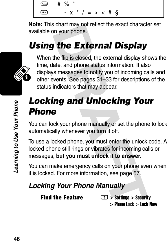 DRAFT 46Learning to Use Your PhoneNote: This chart may not reflect the exact character set available on your phone.Using the External DisplayWhen the flip is closed, the external display shows the time, date, and phone status information. It also displays messages to notify you of incoming calls and other events. See pages 31–33 for descriptions of the status indicators that may appear.Locking and Unlocking Your PhoneYou can lock your phone manually or set the phone to lock automatically whenever you turn it off.To use a locked phone, you must enter the unlock code. A locked phone still rings or vibrates for incoming calls or messages, but you must unlock it to answer.You can make emergency calls on your phone even when it is locked. For more information, see page 57.Locking Your Phone Manually9 # % *0 + - x * / = &gt; &lt; # §Find the FeatureM&gt;Settings &gt;Security &gt;Phone Lock &gt;Lock Now