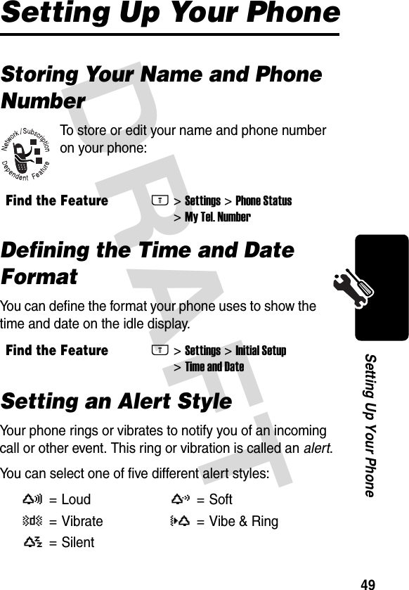 DRAFT 49Setting Up Your PhoneSetting Up Your PhoneStoring Your Name and Phone NumberTo store or edit your name and phone number on your phone:Defining the Time and Date FormatYou can define the format your phone uses to show the time and date on the idle display.Setting an Alert StyleYour phone rings or vibrates to notify you of an incoming call or other event. This ring or vibration is called an alert.You can select one of five different alert styles:Find the FeatureM&gt;Settings &gt;Phone Status &gt;My Tel. NumberFind the FeatureM&gt;Settings &gt;Initial Setup &gt;Time and DateV= LoudW=Soft Z=VibrateX= Vibe &amp; RingY= Silent