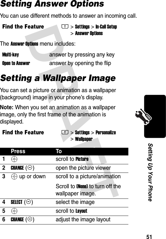 DRAFT 51Setting Up Your PhoneSetting Answer OptionsYou can use different methods to answer an incoming call.The Answer Options menu includes:Setting a Wallpaper ImageYou can set a picture or animation as a wallpaper (background) image in your phone’s display.Note: When you set an animation as a wallpaper image, only the first frame of the animation is displayed.Find the FeatureM&gt;Settings &gt;In-Call Setup &gt;Answer OptionsMulti-key  answer by pressing any keyOpen to Answer  answer by opening the flipFind the FeatureM&gt;Settings &gt;Personalize &gt;WallpaperPress To1S scroll to Picture2CHANGE(+) open the picture viewer3S up or down scroll to a picture/animationScroll to (None) to turn off the wallpaper image.4SELECT(+) select the image5S scroll to Layout6CHANGE(+) adjust the image layout