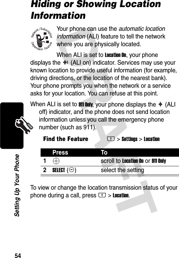 DRAFT 54Setting Up Your PhoneHiding or Showing Location InformationYour phone can use the automatic location information (ALI) feature to tell the network where you are physically located.When ALI is set to Location On, your phone displays the N (ALI on) indicator. Services may use your known location to provide useful information (for example, driving directions, or the location of the nearest bank). Your phone prompts you when the network or a service asks for your location. You can refuse at this point.When ALI is set to 911 Only, your phone displays the M (ALI off) indicator, and the phone does not send location information unless you call the emergency phone number (such as 911).To view or change the location transmission status of your phone during a call, press M &gt;Location.Find the FeatureM&gt;Settings &gt;LocationPress To1S scroll to Location On or 911 Only2SELECT(+) select the setting