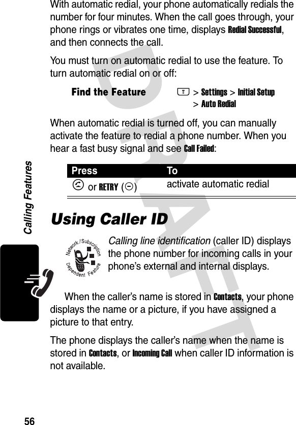 DRAFT 56Calling FeaturesWith automatic redial, your phone automatically redials the number for four minutes. When the call goes through, your phone rings or vibrates one time, displays Redial Successful, and then connects the call.You must turn on automatic redial to use the feature. To turn automatic redial on or off:When automatic redial is turned off, you can manually activate the feature to redial a phone number. When you hear a fast busy signal and see Call Failed:Using Caller IDCalling line identification (caller ID) displays the phone number for incoming calls in your phone’s external and internal displays.When the caller’s name is stored in Contacts, your phone displays the name or a picture, if you have assigned a picture to that entry.The phone displays the caller’s name when the name is stored in Contacts, or Incoming Call when caller ID information is not available.Find the FeatureM&gt;Settings &gt;Initial Setup &gt;Auto RedialPress ToN or RETRY(+)activate automatic redial