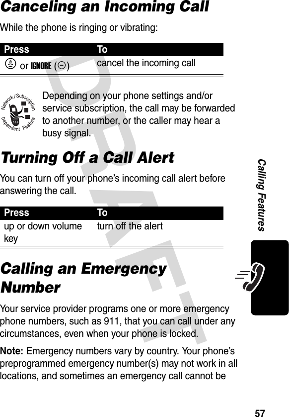 DRAFT 57Calling FeaturesCanceling an Incoming CallWhile the phone is ringing or vibrating:Depending on your phone settings and/or service subscription, the call may be forwarded to another number, or the caller may hear a busy signal.Turning Off a Call AlertYou can turn off your phone’s incoming call alert before answering the call.Calling an Emergency NumberYour service provider programs one or more emergency phone numbers, such as 911, that you can call under any circumstances, even when your phone is locked.Note: Emergency numbers vary by country. Your phone’s preprogrammed emergency number(s) may not work in all locations, and sometimes an emergency call cannot be Press ToO or IGNORE(-)cancel the incoming callPress Toup or down volume keyturn off the alert