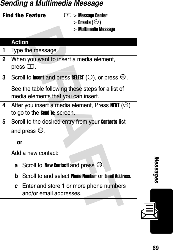 DRAFT 69MessagesSending a Multimedia MessageFind the FeatureM&gt; Message Center &gt; Create (+) &gt; Multimedia MessageAction1Type the message.2When you want to insert a media element,  press M.3Scroll to Insert and press SELECT (+), or press K.See the table following these steps for a list of media elements that you can insert.4After you insert a media element, Press NEXT (+) to go to the Send To: screen.5Scroll to the desired entry from your Contacts list and press K.orAdd a new contact:aScroll to [New Contact] and press K.bScroll to and select Phone Number or Email Address.cEnter and store 1 or more phone numbers and/or email addresses.