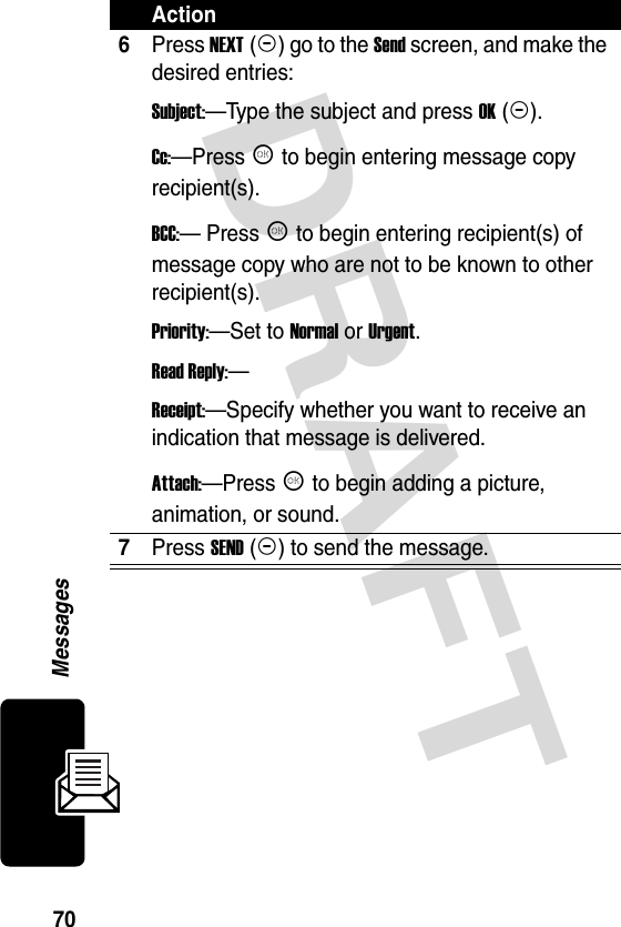 DRAFT 70Messages6Press NEXT (+) go to the Send screen, and make the desired entries:Subject:—Type the subject and press OK (+).Cc:—Press K to begin entering message copy recipient(s).BCC:— Press K to begin entering recipient(s) of message copy who are not to be known to other recipient(s).Priority:—Set to Normal or Urgent.Read Reply:—Receipt:—Specify whether you want to receive an indication that message is delivered.Attach:—Press K to begin adding a picture, animation, or sound.7Press SEND (+) to send the message.Action