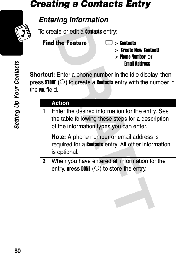 DRAFT 80Setting Up Your ContactsCreating a Contacts EntryEntering InformationTo create or edit a Contacts entry:Shortcut: Enter a phone number in the idle display, then press STORE (+) to create a Contacts entry with the number in the No. field.Find the FeatureM&gt; Contacts  &gt; [Create New Contact] &gt; Phone Number or          Email AddressAction1Enter the desired information for the entry. See the table following these steps for a description of the information types you can enter.Note: A phone number or email address is required for a Contacts entry. All other information is optional.2When you have entered all information for the entry, press DONE (-) to store the entry.