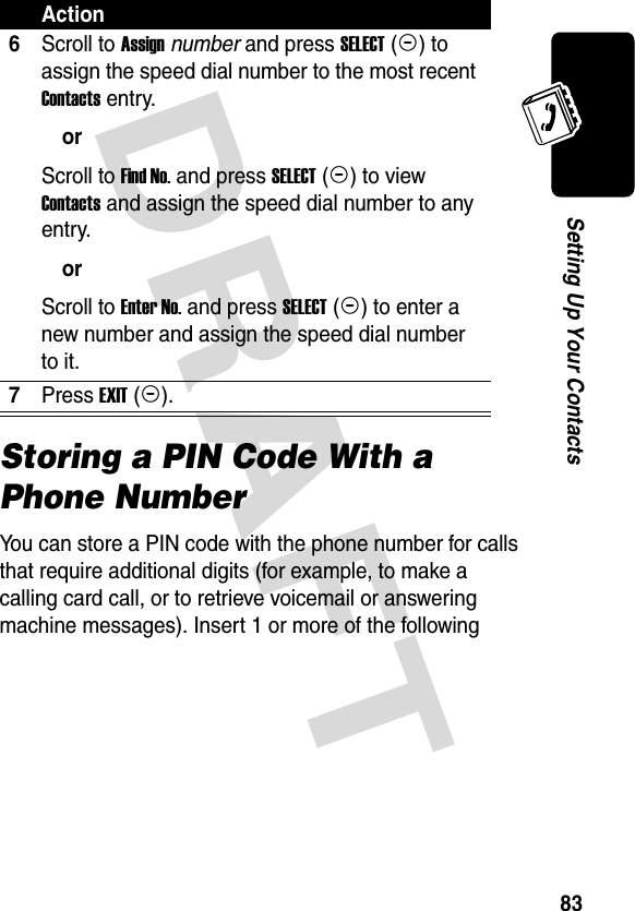 DRAFT 83Setting Up Your ContactsStoring a PIN Code With a Phone NumberYou can store a PIN code with the phone number for calls that require additional digits (for example, to make a calling card call, or to retrieve voicemail or answering machine messages). Insert 1 or more of the following 6Scroll to Assign number and press SELECT (+) to assign the speed dial number to the most recent Contacts entry.orScroll to Find No. and press SELECT (+) to view Contacts and assign the speed dial number to any entry.orScroll to Enter No. and press SELECT (+) to enter a new number and assign the speed dial number to it.7Press EXIT (+).Action